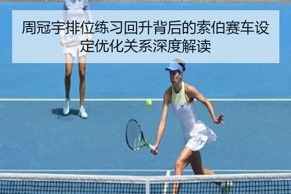 周冠宇排位练习回升背后的索伯赛车设定优化关系深度解读