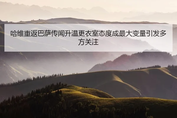 哈维重返巴萨传闻升温更衣室态度成最大变量引发多方关注